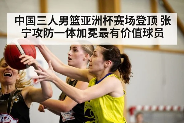 中国三人男篮亚洲杯赛场登顶 张宁攻防一体加冕最有价值球员